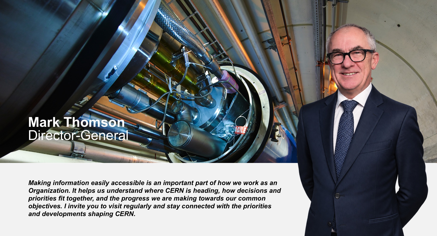 Mark Thomson, Director-General: Making information easily accessible is an important part of how we work as an Organization. It helps us understand where CERN is heading, how decisions and priorities fit together, and the progress we are making towards our common objectives. I invite you to visit regularly and stay connected with the priorities and developments shaping CERN.