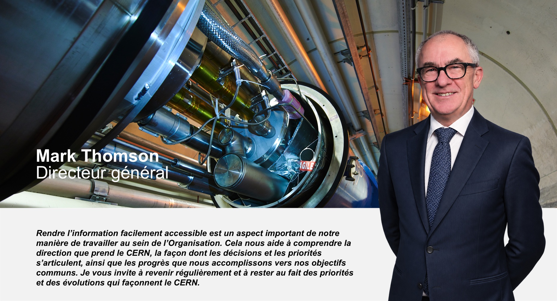 Mark Thomson, directeur général : Rendre l’information facilement accessible est un aspect important de notre manière de travailler au sein de l’Organisation. Cela nous aide à comprendre la direction que prend le CERN, la façon dont les décisions et les priorités s’articulent, ainsi que les progrès que nous accomplissons vers nos objectifs communs. Je vous invite à revenir régulièrement et à rester au fait des priorités et des évolutions qui façonnent le CERN.